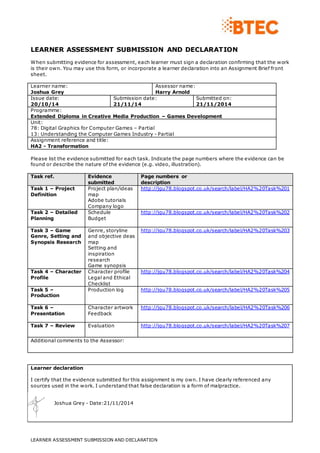 LEARNER ASSESSMENT SUBMISSION AND DECLARATION 
When submitting evidence for assessment, each learner must sign a declaration confirming that the work 
is their own. You may use this form, or incorporate a learner declaration into an Assignment Brief front 
sheet. 
Learner name: 
Joshua Grey 
Assessor name: 
Harry Arnold 
Issue date: 
20/10/14 
Submission date: 
21/11/14 
Task ref. Evidence 
submitted 
LEARNER ASSESSMENT SUBMISSION AND DECLARATION 
Submitted on: 
21/11/2014 
Programme: 
Extended Diploma in Creative Media Production – Games Development 
Unit: 
78: Digital Graphics for Computer Games – Partial 
13: Understanding the Computer Games Industry - Partial 
Assignment reference and title: 
HA2 - Transformation 
Please list the evidence submitted for each task. Indicate the page numbers where the evidence can be 
found or describe the nature of the evidence (e.g. video, illustration). 
Learner declaration 
I certify that the evidence submitted for this assignment is my own. I have clearly referenced any 
sources used in the work. I understand that false declaration is a form of malpractice. 
Joshua Grey - Date:21/11/2014 
Page numbers or 
description 
Task 1 – Project 
Definition 
Project plan/ideas 
map 
Adobe tutorials 
Company logo 
http://jgu78.blogspot.co.uk/search/label/HA2%20Task%201 
Task 2 – Detailed 
Planning 
Schedule 
Budget 
http://jgu78.blogspot.co.uk/search/label/HA2%20Task%202 
Task 3 – Game 
Genre, Setting and 
Synopsis Research 
Genre, storyline 
and objective deas 
map 
Setting and 
inspiration 
research 
Game synopsis 
http://jgu78.blogspot.co.uk/search/label/HA2%20Task%203 
Task 4 – Character 
Profile 
Character profile 
Legal and Ethical 
Checklist 
http://jgu78.blogspot.co.uk/search/label/HA2%20Task%204 
Task 5 – 
Production 
Production log http://jgu78.blogspot.co.uk/search/label/HA2%20Task%205 
Task 6 – 
Presentation 
Character artwork 
Feedback 
http://jgu78.blogspot.co.uk/search/label/HA2%20Task%206 
Task 7 – Review 
Evaluation http://jgu78.blogspot.co.uk/search/label/HA2%20Task%207 
Additional comments to the Assessor: 
 