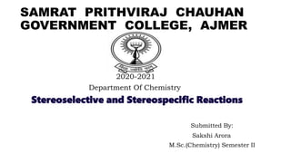 SAMRAT PRITHVIRAJ CHAUHAN
GOVERNMENT COLLEGE, AJMER
2020-2021
Department Of Chemistry
Stereoselective and Stereospecific Reactions
Submitted By:
Sakshi Arora
M.Sc.(Chemistry) Semester II
 