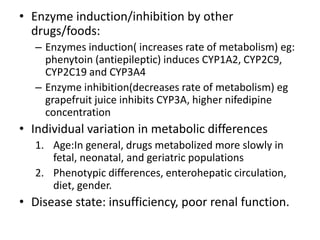 • Enzyme induction/inhibition by other
drugs/foods:
– Enzymes induction( increases rate of metabolism) eg:
phenytoin (antiepileptic) induces CYP1A2, CYP2C9,
CYP2C19 and CYP3A4
– Enzyme inhibition(decreases rate of metabolism) eg
grapefruit juice inhibits CYP3A, higher nifedipine
concentration
• Individual variation in metabolic differences
1. Age:In general, drugs metabolized more slowly in
fetal, neonatal, and geriatric populations
2. Phenotypic differences, enterohepatic circulation,
diet, gender.
• Disease state: insufficiency, poor renal function.
 