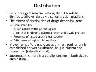 Distribution
• Once drug gets into circulation, then it tends to
distribute all over tissue via concentration gradient.
• The extent of distribution of drugs depends upon:
– Lipid solubility
– Its ionization at the physiological
– Affinity of binding to plasma protein and tissue protein
– Presence of tissue specific transporter.
– Difference in regional blood flow.
• Movements of drugs proceeds until an equilibrium is
established between unbound drug in plasma and
tissue fluid (intersitial fluid).
• Subsequently, there is a parallel decline in both due to
elimination.
 