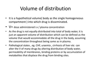 Volume of distribution
• It is a hypothetical volume( body as the single homogeneous
compartment ) into which drug is disseminated.
• V= dose administered i.v / plasma concentration
• As the drug is not equally distributed into total of body water, it is
just an apparent volume of distribution which can be defined as the
volume that would accommodate all the drug in the body, assuming
the concentration throughout being same as in plasma.
• Pathological states , eg. CHF, uraemia , cirrhosis of liver etc can
alter the V of many drugs by altering distribution of body water,
permeability of membranes, binding proteins or by accumulation of
metabolites that displace the drug from binding sites.
 