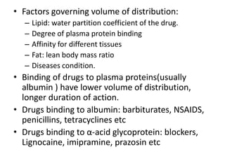 • Factors governing volume of distribution:
– Lipid: water partition coefficient of the drug.
– Degree of plasma protein binding
– Affinity for different tissues
– Fat: lean body mass ratio
– Diseases condition.
• Binding of drugs to plasma proteins(usually
albumin ) have lower volume of distribution,
longer duration of action.
• Drugs binding to albumin: barbiturates, NSAIDS,
penicillins, tetracyclines etc
• Drugs binding to α-acid glycoprotein: blockers,
Lignocaine, imipramine, prazosin etc
 