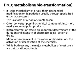 Drug metabolism(bio-transformation)
• It is the metabolism of drugs, their biochemical
modification or degradation usually through specialized
enzymatic systems.
• This is a form of xenobiotic metabolism
• Often converts lipophilic chemical compounds into more
readily excreted polar products.
• Biotransformation rate is an important determinant of the
duration and intensity of pharmacological action of
drugs.
• Metabolism can result in toxication or detoxication- the
activation or deactivation of the chemical.
• While both occurs, the major metabolites of most drugs
are detoxication products.
 