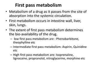 First pass metabolism
• Metabolism of a drug as it passes from the site of
absorption into the systemic circulation.
• First metabolism occurs in intestine wall, liver,
skin, lungs.
• The extent of first pass metabolism determines
the bio-availability of the drug.
– low first pass metabolism are : Phenobarbitone,
theophylline etc
– Intermediate first pass metabolism: Aspirin, Quinidine
etc
– High first pass metabolism are: Isoprenaline,
lignocaine, propranolol, nitroglycerine, morphine etc
 