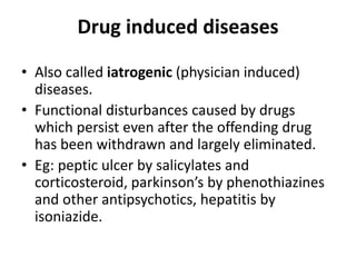 Drug induced diseases
• Also called iatrogenic (physician induced)
diseases.
• Functional disturbances caused by drugs
which persist even after the offending drug
has been withdrawn and largely eliminated.
• Eg: peptic ulcer by salicylates and
corticosteroid, parkinson’s by phenothiazines
and other antipsychotics, hepatitis by
isoniazide.
 