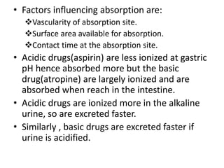 • Factors influencing absorption are:
Vascularity of absorption site.
Surface area available for absorption.
Contact time at the absorption site.
• Acidic drugs(aspirin) are less ionized at gastric
pH hence absorbed more but the basic
drug(atropine) are largely ionized and are
absorbed when reach in the intestine.
• Acidic drugs are ionized more in the alkaline
urine, so are excreted faster.
• Similarly , basic drugs are excreted faster if
urine is acidified.
 