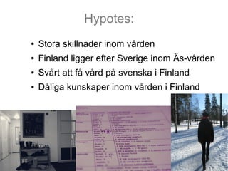 Hypotes:
●   Stora skillnader inom vården
●   Finland ligger efter Sverige inom Äs-vården
●   Svårt att få vård på svenska...