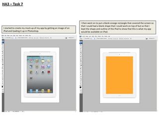 HA3 – Task 7



                                                                     I then went on to put a blank orange rectangle that covered the screen so
                                                                     that I could had a blank shape that I could work on top of but so that i
I started to create my mock up of my app by getting an image of an   kept the shape and outline of the iPad to show that this is what my app
iPad and loading it up in Photoshop.                                 would be available on iPad.
 