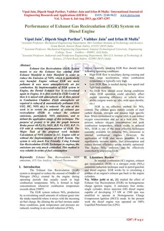 Vipul Jain, Dipesh Singh Parihar, Vaibhav Jain and Irfan H Mulla / International Journal of
Engineering Research and Applications (IJERA) ISSN: 2248-9622 www.ijera.com
Vol. 3, Issue 4, Jul-Aug 2013, pp.1287-1297
1287 | P a g e
Performance of Exhaust Gas Recirculation (EGR) System on
Diesel Engine
Vipul Jain1
, Dipesh Singh Parihar2
, Vaibhav Jain3
and Irfan H Mulla4
1
Assistant Professor, Mechanical Engineering Department, Shri Vaishnav Institute of Technology and Science,
Gram Baroli, Sanwer Road. Indore, 453331 (M.P) India
2,4
Assistant Professor, Mechanical Engineering Department, Gujarat Technological University, Engineering
College, Tuwa Godhra – 389001, (GJ) India.
3
Assistant Professor, Industrial and Production Engineering Department, Shri G.S. Institute of Technology &
Science, 23 Park Road, Indore, 452003 (M.P.) India
Abstract
Exhaust Gas Recirculation (EGR) System
means to use the Exhaust Gas coming from
Exhaust Manifold to Inlet Manifold in order to
reduce the Emission of NOX, which is particularly
very harmful. Engine without EGR are more
pollutant & uses more atmospherically air for
combustion. By Implementation of EGR system in
Engine, the Partial Exhaust Gas is re-circulated
again in Engine. It is first cooled in EGR Cooler &
then it is mixed with atmospheric air & then passed
to Combustion Chamber. Fresh atmospheric air
required is reduced & automatically pollutant (CO,
CO2, HC, NOX etc.) is reduced. The aim of this
work is to review the potential of exhaust gas
recirculation (EGR) to reduce the exhaust
emissions, particularly NOX emissions, and to
delimit the application range of this technique. The
purpose of project is to plot the graph between
Brake power (B.P.) Vs. NOX, B.P. Vs. CO2, B.P. Vs
CO with & without implementation of EGR. The
Major Task of the proposed work includes
Calculation of NOX content in I.C. Engine with or
without the Implementation of EGR System. The
system is very much Eco Friendly. Using Exhaust
Gas Recirculation (EGR) Technique in engines, the
emissions are very much controlled. This method is
very reliable in terms of fuel consumption
Keywords: Exhaust Gas Recirculation, NOX
emissions, AVL Gas Analyze, Infrared Thermometer
I. Introduction
The Exhaust Gas Recirculation (EGR)
system is designed to reduce the amount of Oxides of
Nitrogen (NOX) created by the engine during
operating periods that usually result in high
combustion temperature. NOX is formed in high
concentrations whenever combustion temperature
exceeds about 2500ºF.
The EGR system reduces NOX production
by re-circulating small amounts of exhaust gases into
the intake manifold where it mixes with the incoming
air/fuel charge. By diluting the air/fuel mixture under
these conditions, peak temperature and pressure are
reduced, resulting in an overall reduction of NOX
output. Generally speaking EGR flow should match
following operating conditions:
 High EGR flow is necessary during cruising and
mid range acceleration, when combustion
temperature is typically very high.
 Low EGR flow is needed during low speed and
light load condition
 No EGR flow should occur during conditions
when EGR operation could adversely affect
engine operating efficiency or vehicle drive
ability (engine warm up, idle, wide open throttle,
etc.)
EGR is an effective method for NOX
control. The exhaust gases mainly consist of inert
carbon dioxide, nitrogen and possess high specific
heat. When recirculated to engine inlet, it can reduce
oxygen concentration and act as a heat sink. This
process reduces oxygen concentration and peak
combustion temperature, which results in reduced
NOX. EGR is one of the most effective techniques
currently available for reducing NOX emissions in
internal combustion engines. However, the
application of EGR also incurs penalties. It can
significantly increase smoke, fuel consumption and
reduce thermal efficiency unless suitably optimized.
The higher NOX emission can be effectively
controlled by employing EGR.
II. Literature Review
In internal combustion (IC) engines, exhaust
gas recirculation (EGR) is a nitrogen oxide (NOX)
emissions reduction technique used in petrol/gasoline
and diesel engines. EGR works by re circulating a
portion of an engine's exhaust gas back to the engine
cylinders.
N.k. Miller jothi et al., [1] studied the effect of
Exhaust Gas Recirculation (EGR) on homogeneous
charge ignition engine. A stationary four stroke,
single cylinder, direct injection (DI) diesel engine
capable of developing 3.7 kW at 1500 rpm was
modified to operate in Homogeneous Charge
Compression Ignition (HCCI) mode. In the present
work the diesel engine was operated on 100%
Liquified Petroleum Gas (LPG).
 