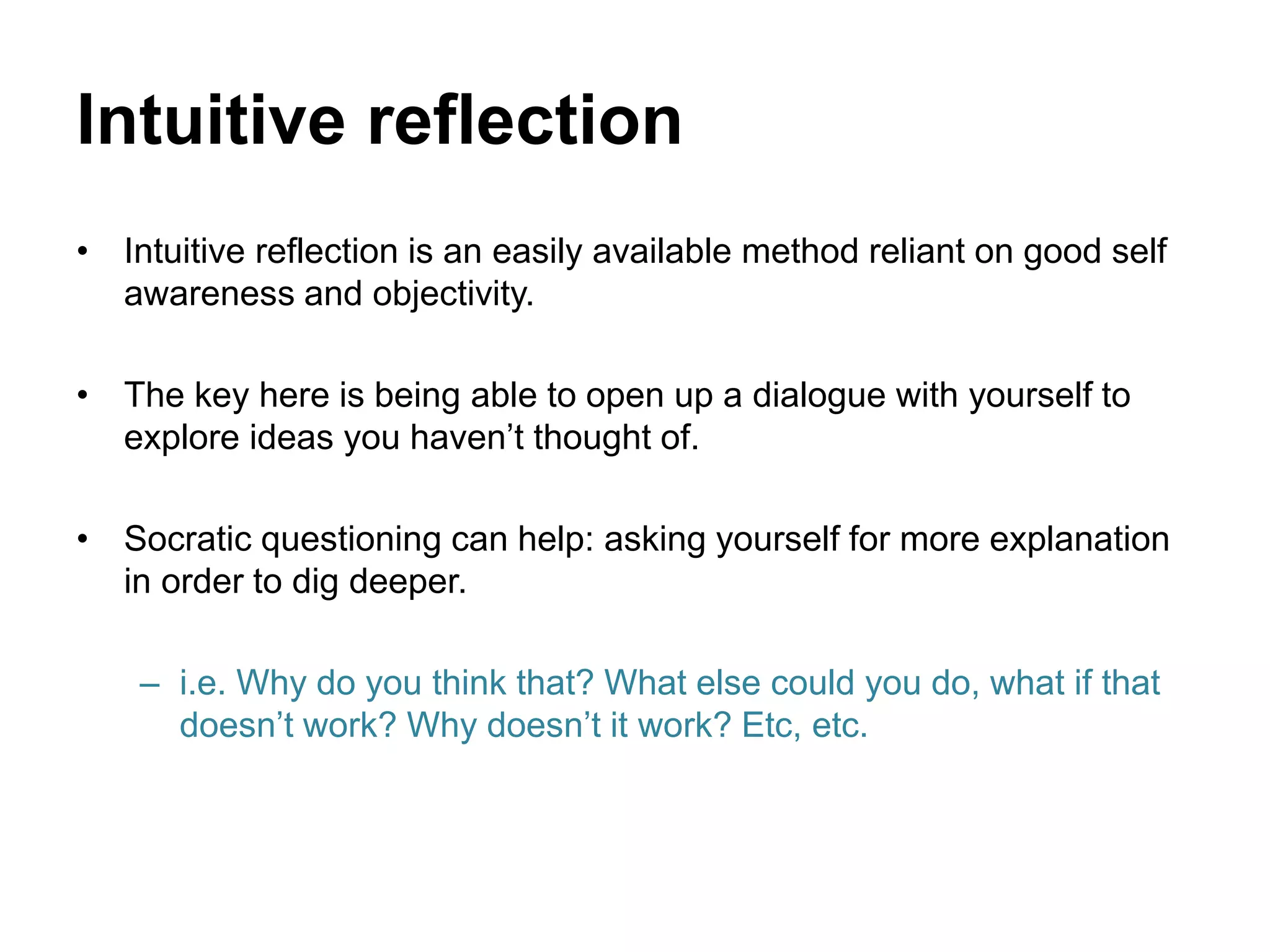 Intuitive reflection
• Intuitive reflection is an easily available method reliant on good self
awareness and objectivity.
• The key here is being able to open up a dialogue with yourself to
explore ideas you haven’t thought of.
• Socratic questioning can help: asking yourself for more explanation
in order to dig deeper.
– i.e. Why do you think that? What else could you do, what if that
doesn’t work? Why doesn’t it work? Etc, etc.
 