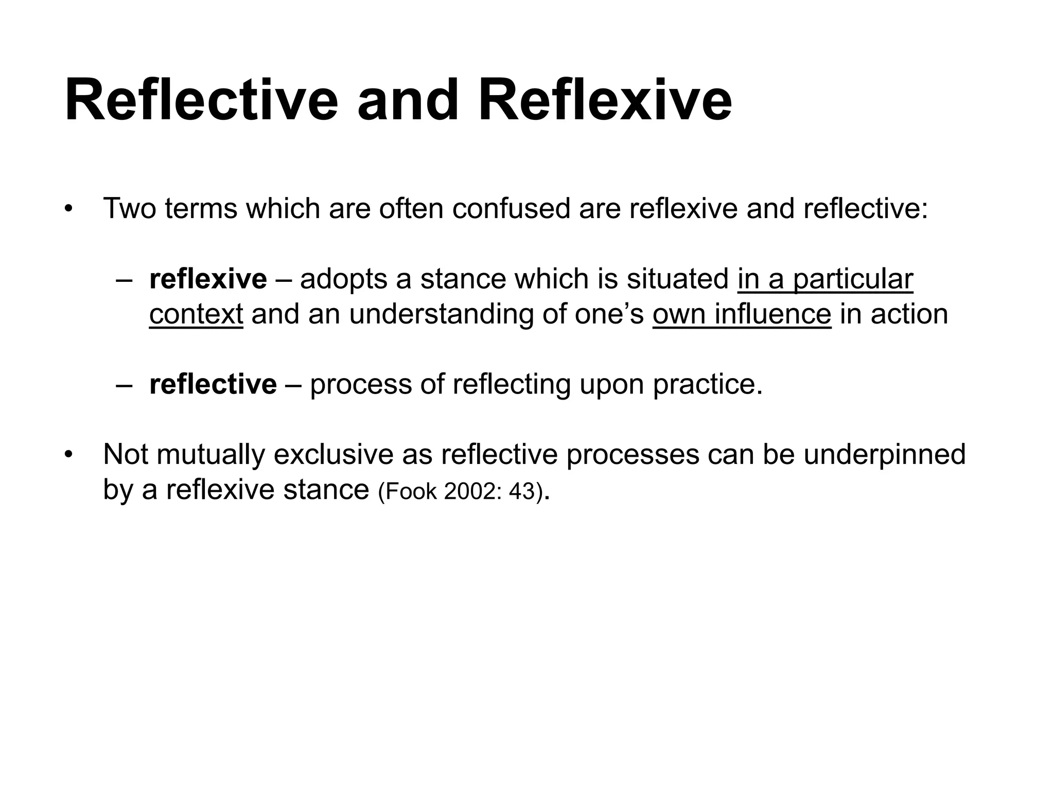 Reflective and Reflexive
• Two terms which are often confused are reflexive and reflective:
– reflexive – adopts a stance which is situated in a particular
context and an understanding of one’s own influence in action
– reflective – process of reflecting upon practice.
• Not mutually exclusive as reflective processes can be underpinned
by a reflexive stance (Fook 2002: 43).
 