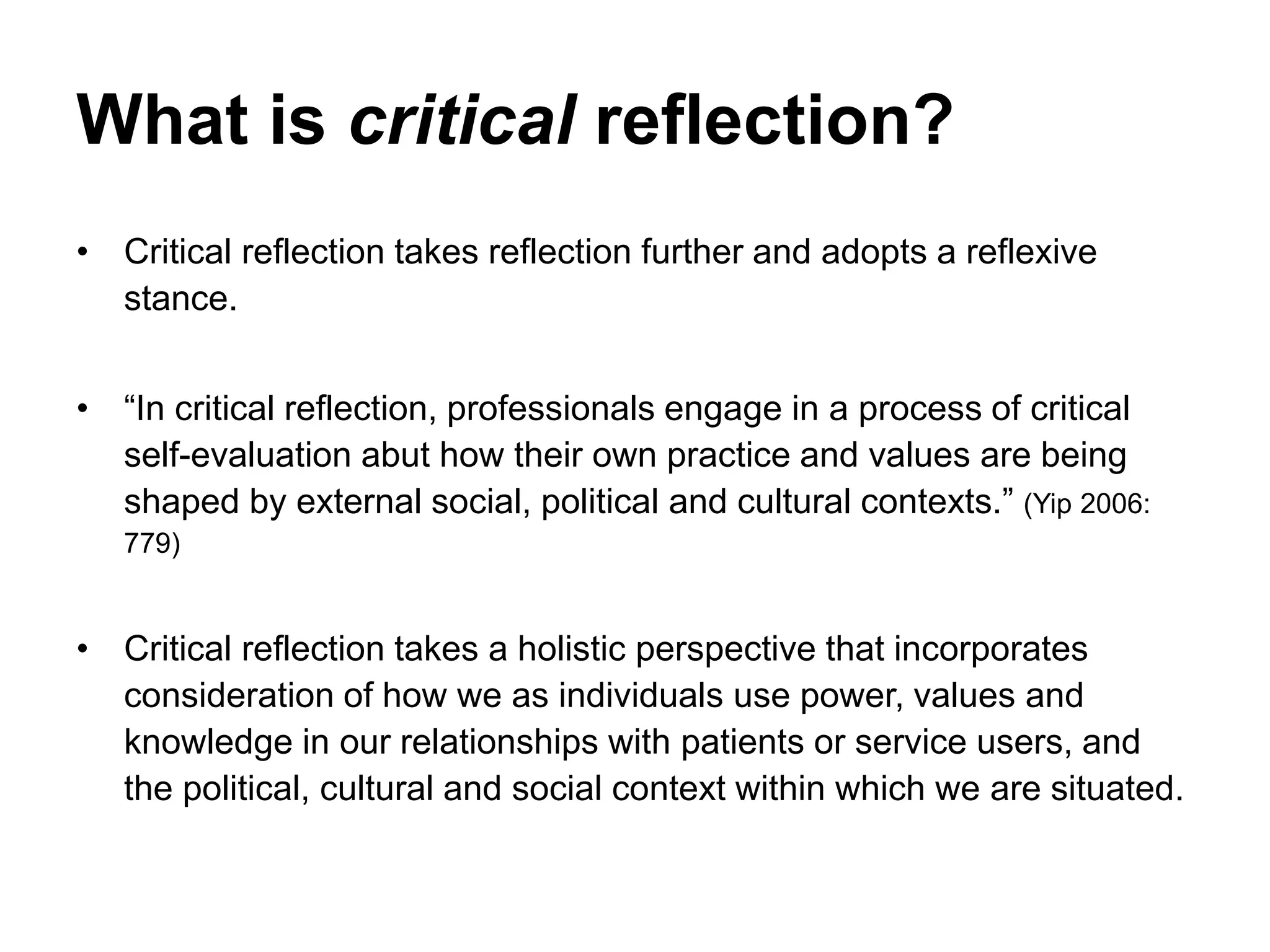 What is critical reflection?
• Critical reflection takes reflection further and adopts a reflexive
stance.
• “In critical reflection, professionals engage in a process of critical
self-evaluation abut how their own practice and values are being
shaped by external social, political and cultural contexts.” (Yip 2006:
779)
• Critical reflection takes a holistic perspective that incorporates
consideration of how we as individuals use power, values and
knowledge in our relationships with patients or service users, and
the political, cultural and social context within which we are situated.
 