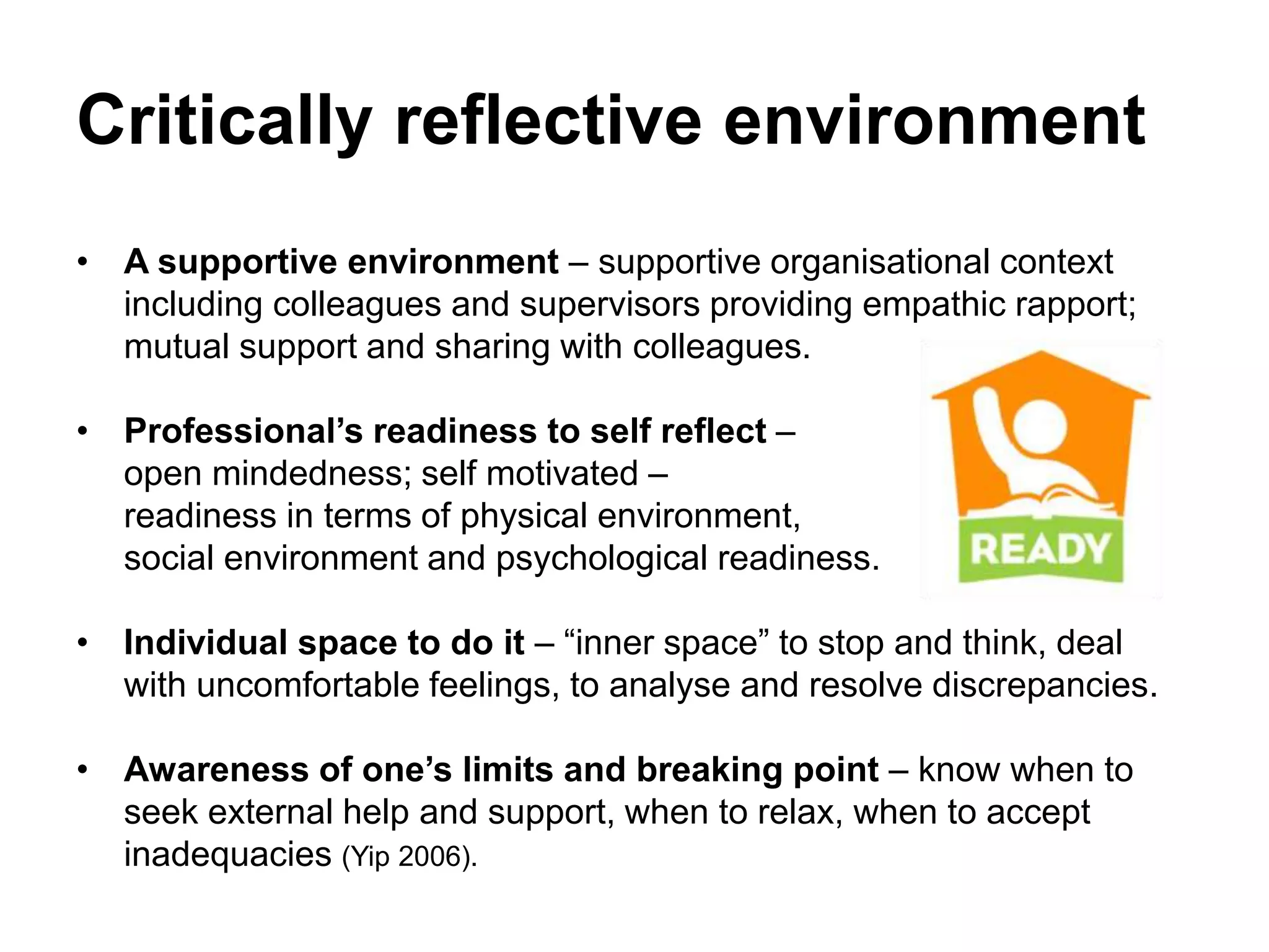 Critically reflective environment
• A supportive environment – supportive organisational context
including colleagues and supervisors providing empathic rapport;
mutual support and sharing with colleagues.
• Professional’s readiness to self reflect –
open mindedness; self motivated –
readiness in terms of physical environment,
social environment and psychological readiness.
• Individual space to do it – “inner space” to stop and think, deal
with uncomfortable feelings, to analyse and resolve discrepancies.
• Awareness of one’s limits and breaking point – know when to
seek external help and support, when to relax, when to accept
inadequacies (Yip 2006).
 