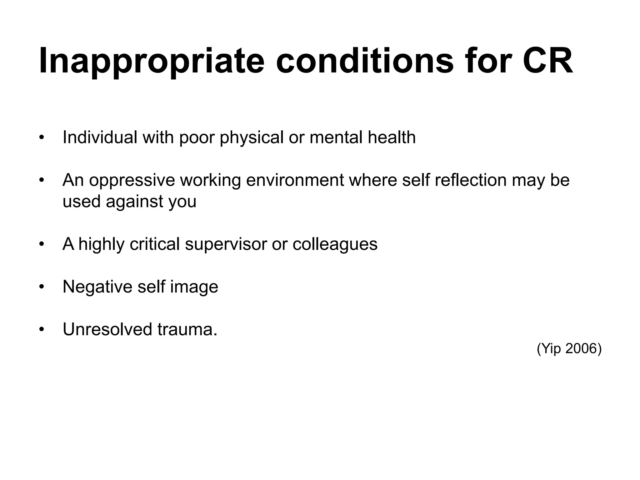Inappropriate conditions for CR
• Individual with poor physical or mental health
• An oppressive working environment where self reflection may be
used against you
• A highly critical supervisor or colleagues
• Negative self image
• Unresolved trauma.
(Yip 2006)
 