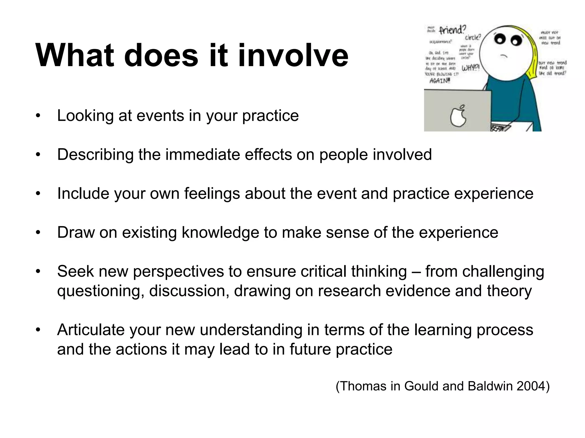 What does it involve
• Looking at events in your practice
• Describing the immediate effects on people involved
• Include your own feelings about the event and practice experience
• Draw on existing knowledge to make sense of the experience
• Seek new perspectives to ensure critical thinking – from challenging
questioning, discussion, drawing on research evidence and theory
• Articulate your new understanding in terms of the learning process
and the actions it may lead to in future practice
(Thomas in Gould and Baldwin 2004)
 