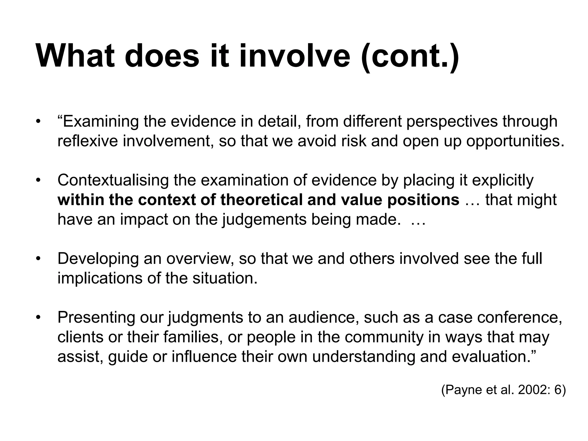 What does it involve (cont.)
• “Examining the evidence in detail, from different perspectives through
reflexive involvement, so that we avoid risk and open up opportunities.
• Contextualising the examination of evidence by placing it explicitly
within the context of theoretical and value positions … that might
have an impact on the judgements being made. …
• Developing an overview, so that we and others involved see the full
implications of the situation.
• Presenting our judgments to an audience, such as a case conference,
clients or their families, or people in the community in ways that may
assist, guide or influence their own understanding and evaluation.”
(Payne et al. 2002: 6)
 