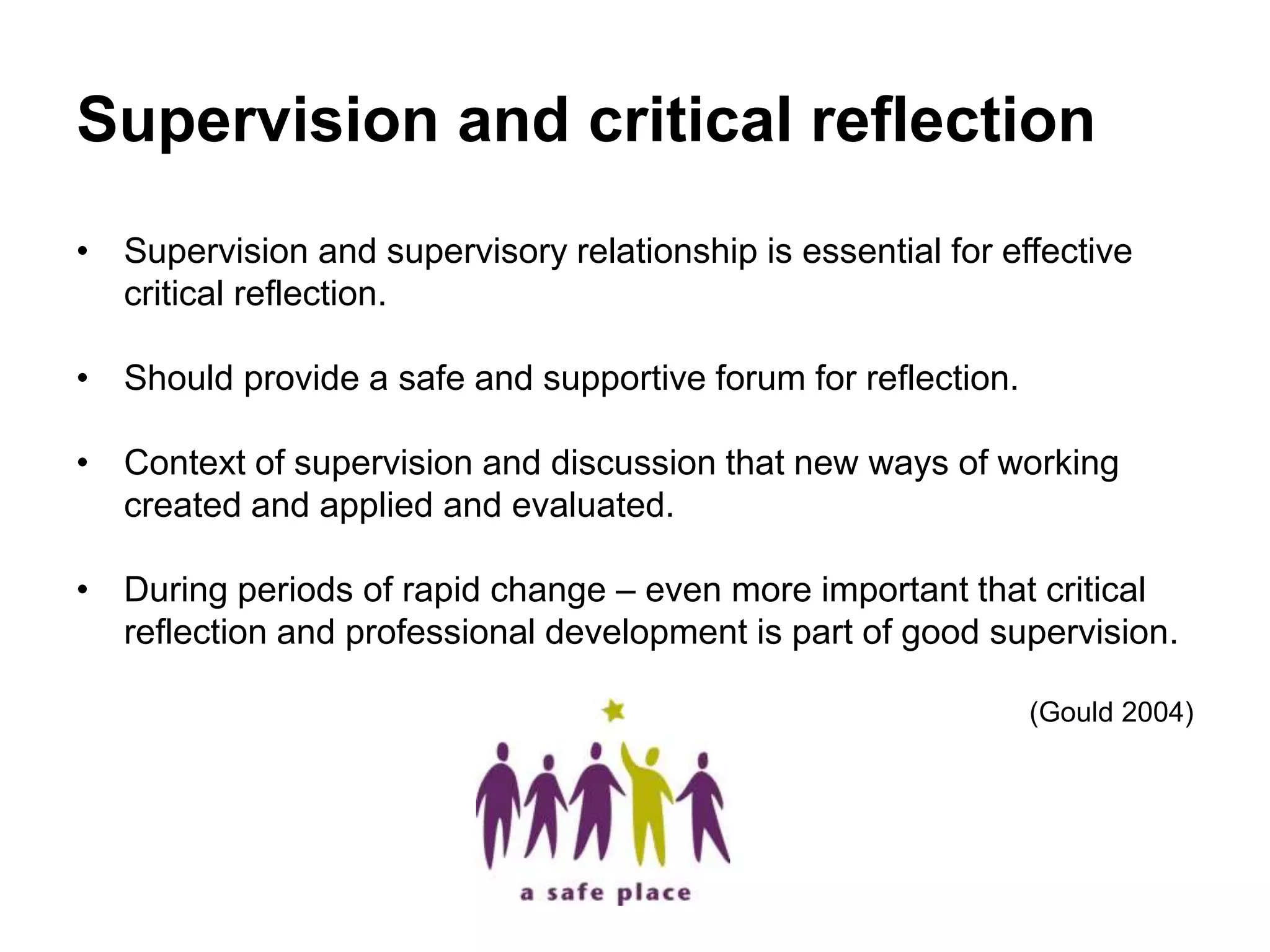 Supervision and critical reflection
• Supervision and supervisory relationship is essential for effective
critical reflection.
• Should provide a safe and supportive forum for reflection.
• Context of supervision and discussion that new ways of working
created and applied and evaluated.
• During periods of rapid change – even more important that critical
reflection and professional development is part of good supervision.
(Gould 2004)
 