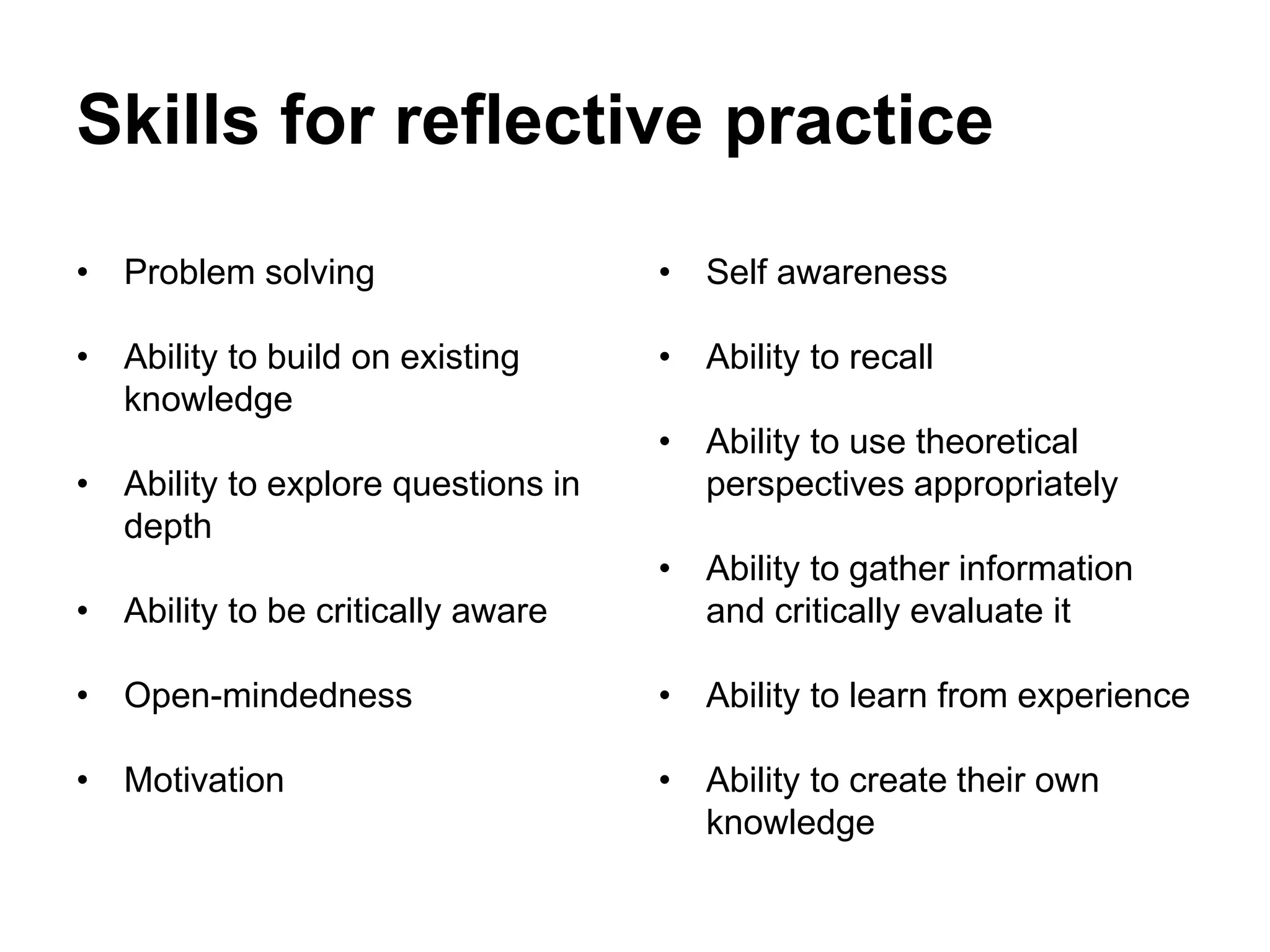 Skills for reflective practice
• Problem solving
• Ability to build on existing
knowledge
• Ability to explore questions in
depth
• Ability to be critically aware
• Open-mindedness
• Motivation
• Self awareness
• Ability to recall
• Ability to use theoretical
perspectives appropriately
• Ability to gather information
and critically evaluate it
• Ability to learn from experience
• Ability to create their own
knowledge
 