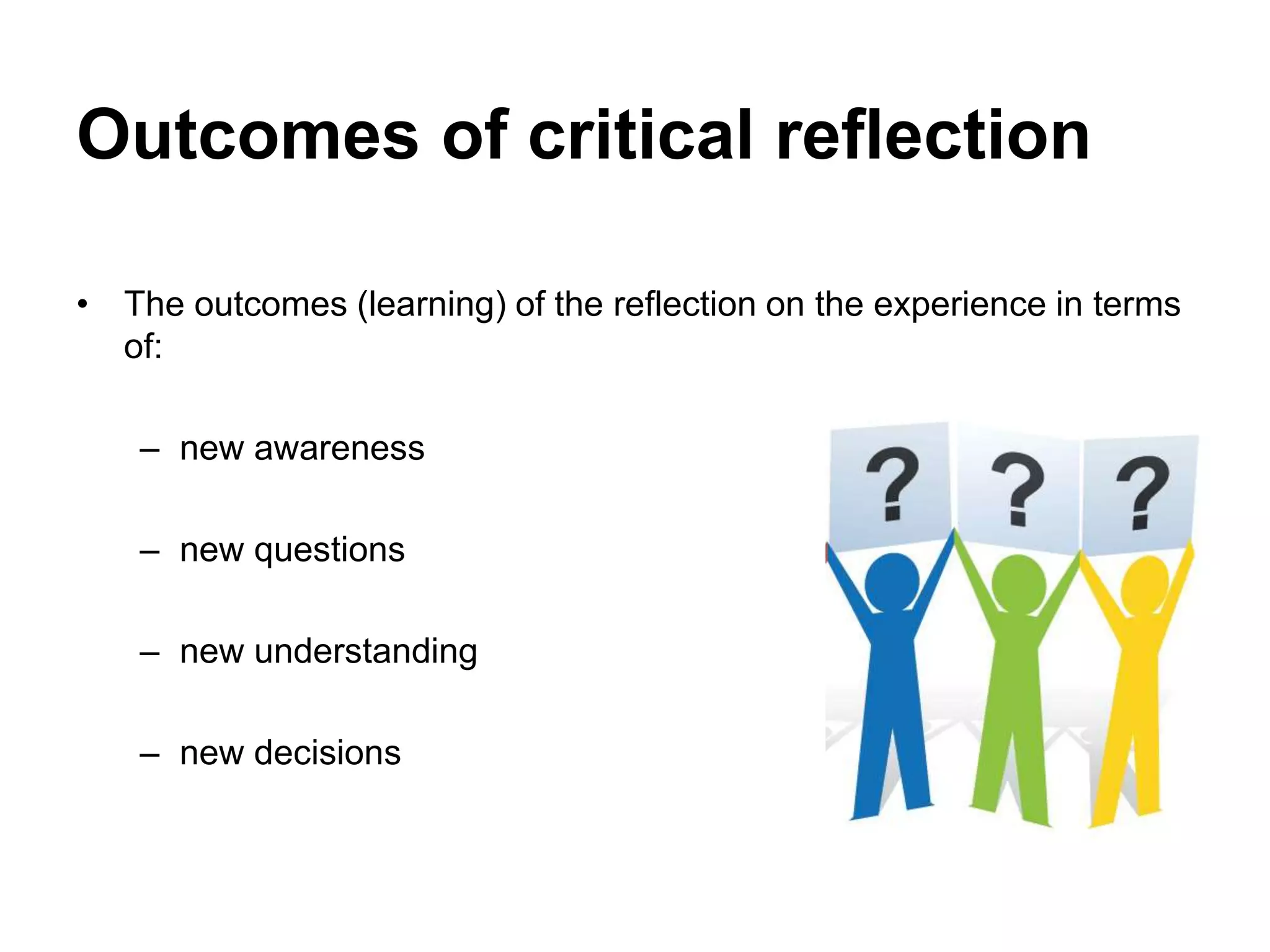 Outcomes of critical reflection
• The outcomes (learning) of the reflection on the experience in terms
of:
– new awareness
– new questions
– new understanding
– new decisions
 