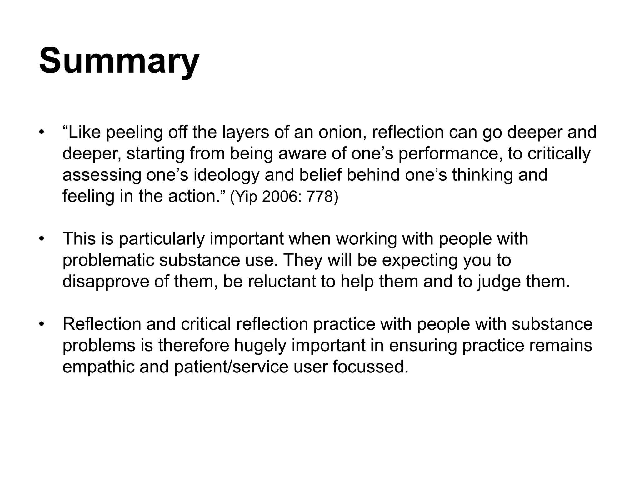 Summary
• “Like peeling off the layers of an onion, reflection can go deeper and
deeper, starting from being aware of one’s performance, to critically
assessing one’s ideology and belief behind one’s thinking and
feeling in the action.” (Yip 2006: 778)
• This is particularly important when working with people with
problematic substance use. They will be expecting you to
disapprove of them, be reluctant to help them and to judge them.
• Reflection and critical reflection practice with people with substance
problems is therefore hugely important in ensuring practice remains
empathic and patient/service user focussed.
 