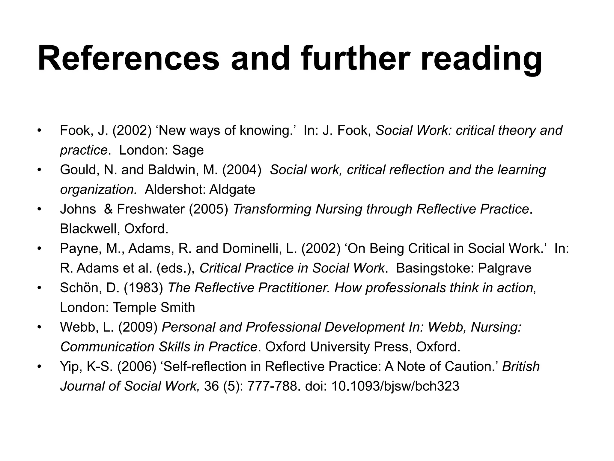 References and further reading
• Fook, J. (2002) ‘New ways of knowing.’ In: J. Fook, Social Work: critical theory and
practice. London: Sage
• Gould, N. and Baldwin, M. (2004) Social work, critical reflection and the learning
organization. Aldershot: Aldgate
• Johns & Freshwater (2005) Transforming Nursing through Reflective Practice.
Blackwell, Oxford.
• Payne, M., Adams, R. and Dominelli, L. (2002) ‘On Being Critical in Social Work.’ In:
R. Adams et al. (eds.), Critical Practice in Social Work. Basingstoke: Palgrave
• Schön, D. (1983) The Reflective Practitioner. How professionals think in action,
London: Temple Smith
• Webb, L. (2009) Personal and Professional Development In: Webb, Nursing:
Communication Skills in Practice. Oxford University Press, Oxford.
• Yip, K-S. (2006) ‘Self-reflection in Reflective Practice: A Note of Caution.’ British
Journal of Social Work, 36 (5): 777-788. doi: 10.1093/bjsw/bch323
 