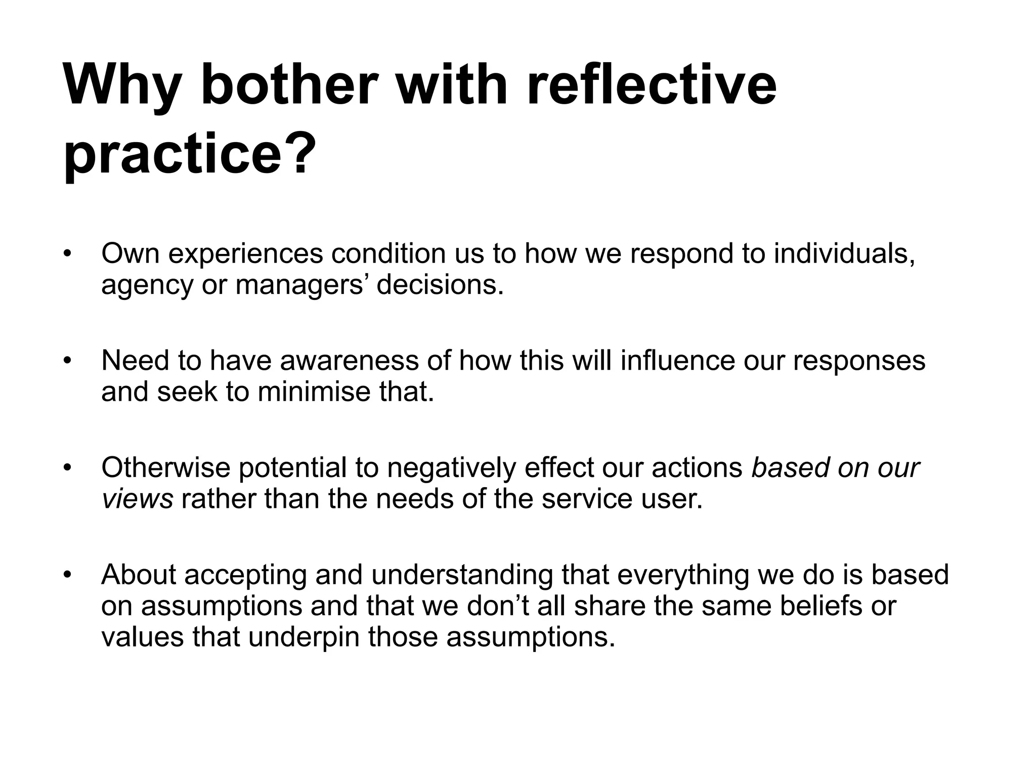 Why bother with reflective
practice?
• Own experiences condition us to how we respond to individuals,
agency or managers’ decisions.
• Need to have awareness of how this will influence our responses
and seek to minimise that.
• Otherwise potential to negatively effect our actions based on our
views rather than the needs of the service user.
• About accepting and understanding that everything we do is based
on assumptions and that we don’t all share the same beliefs or
values that underpin those assumptions.
 