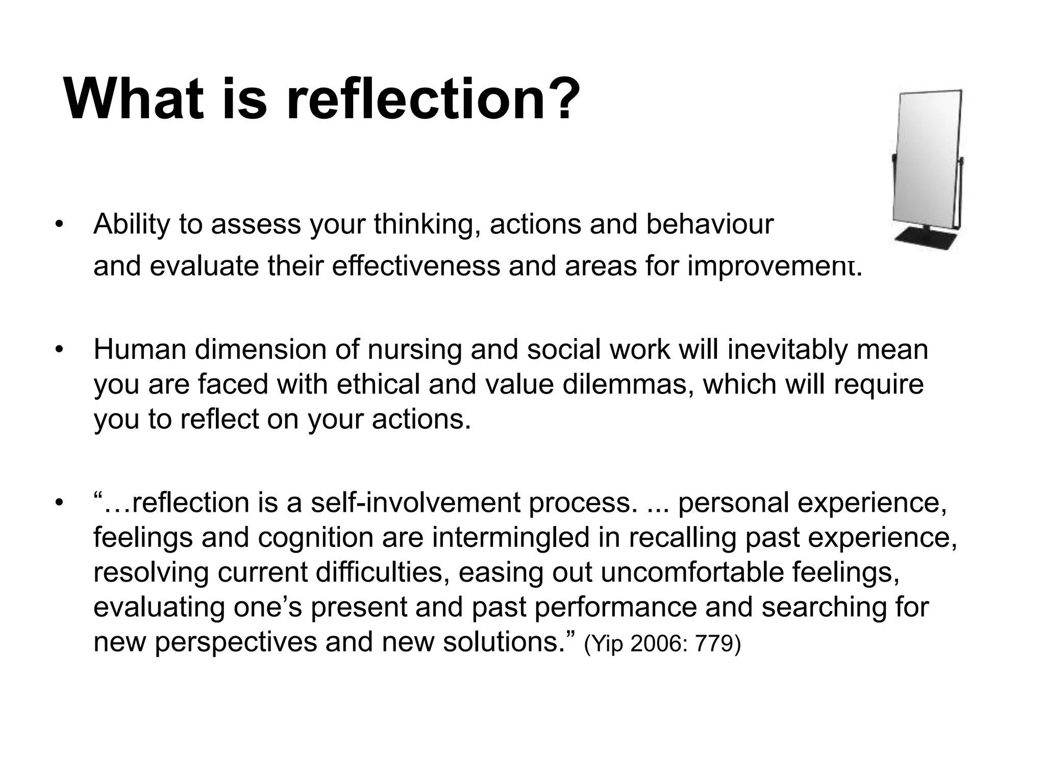What is reflection?
• Ability to assess your thinking, actions and behaviour
and evaluate their effectiveness and areas for improvement.
• Human dimension of nursing and social work will inevitably mean
you are faced with ethical and value dilemmas, which will require
you to reflect on your actions.
• “…reflection is a self-involvement process. ... personal experience,
feelings and cognition are intermingled in recalling past experience,
resolving current difficulties, easing out uncomfortable feelings,
evaluating one’s present and past performance and searching for
new perspectives and new solutions.” (Yip 2006: 779)
 