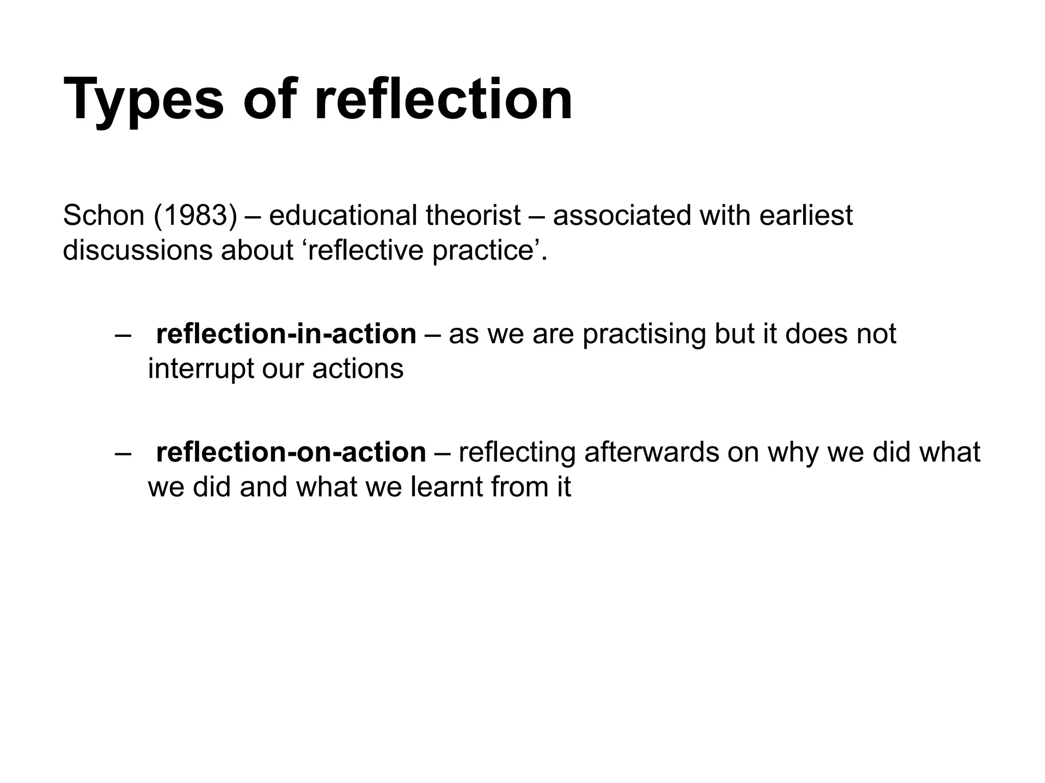 Types of reflection
Schon (1983) – educational theorist – associated with earliest
discussions about ‘reflective practice’.
– reflection-in-action – as we are practising but it does not
interrupt our actions
– reflection-on-action – reflecting afterwards on why we did what
we did and what we learnt from it
 