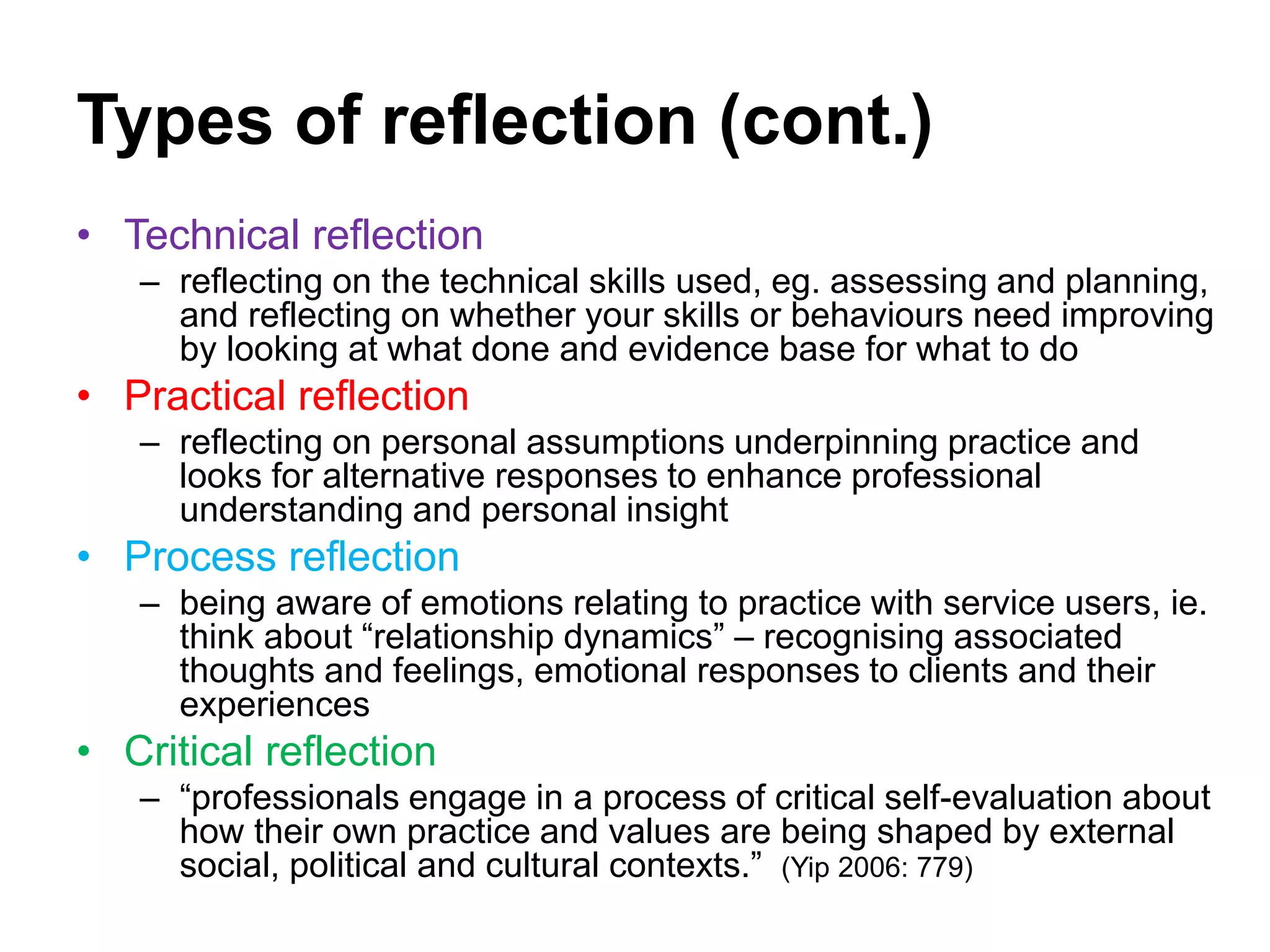 Types of reflection (cont.)
• Technical reflection
– reflecting on the technical skills used, eg. assessing and planning,
and reflecting on whether your skills or behaviours need improving
by looking at what done and evidence base for what to do
• Practical reflection
– reflecting on personal assumptions underpinning practice and
looks for alternative responses to enhance professional
understanding and personal insight
• Process reflection
– being aware of emotions relating to practice with service users, ie.
think about “relationship dynamics” – recognising associated
thoughts and feelings, emotional responses to clients and their
experiences
• Critical reflection
– “professionals engage in a process of critical self-evaluation about
how their own practice and values are being shaped by external
social, political and cultural contexts.” (Yip 2006: 779)
 