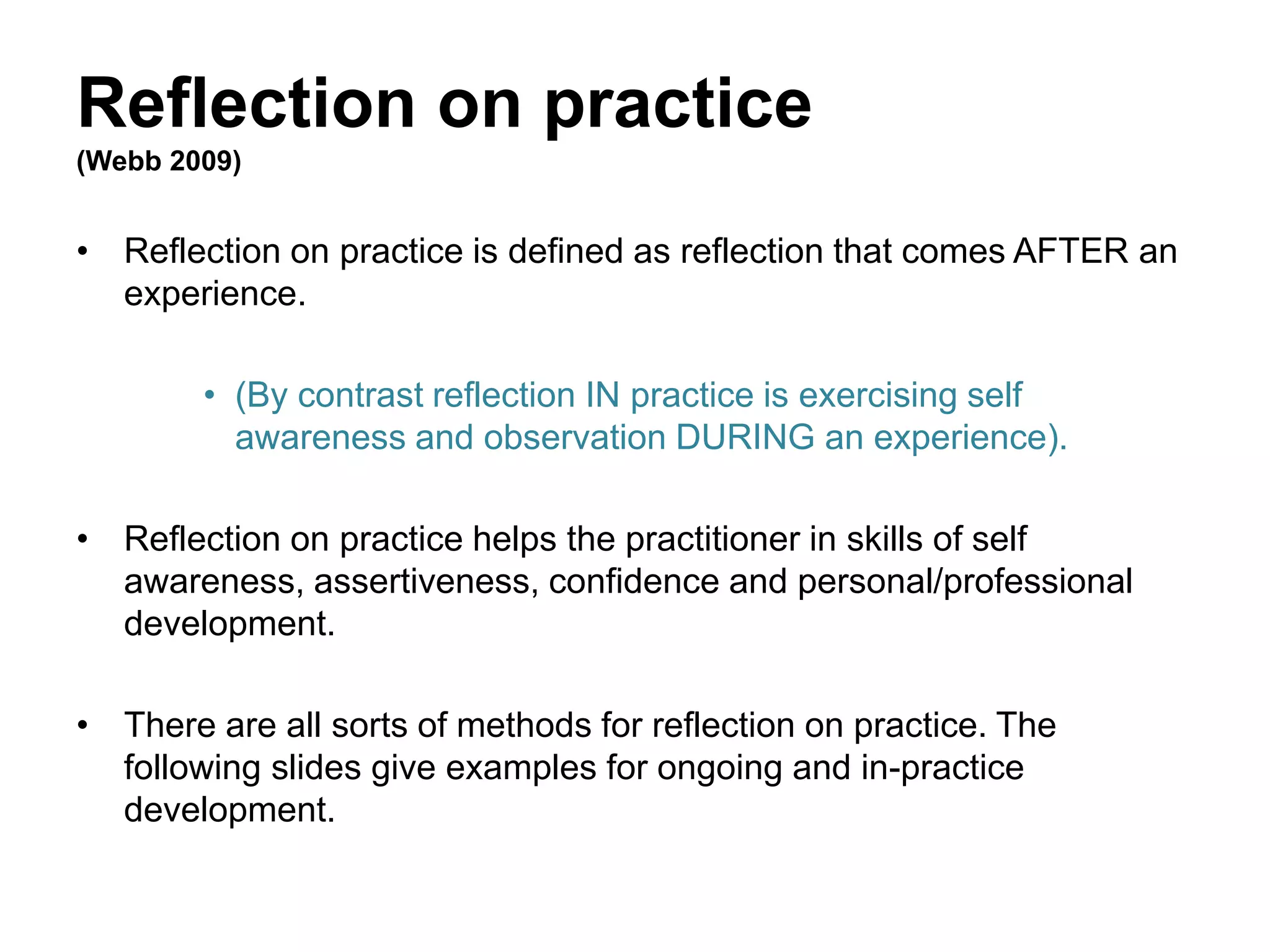 Reflection on practice
(Webb 2009)
• Reflection on practice is defined as reflection that comes AFTER an
experience.
• (By contrast reflection IN practice is exercising self
awareness and observation DURING an experience).
• Reflection on practice helps the practitioner in skills of self
awareness, assertiveness, confidence and personal/professional
development.
• There are all sorts of methods for reflection on practice. The
following slides give examples for ongoing and in-practice
development.
 