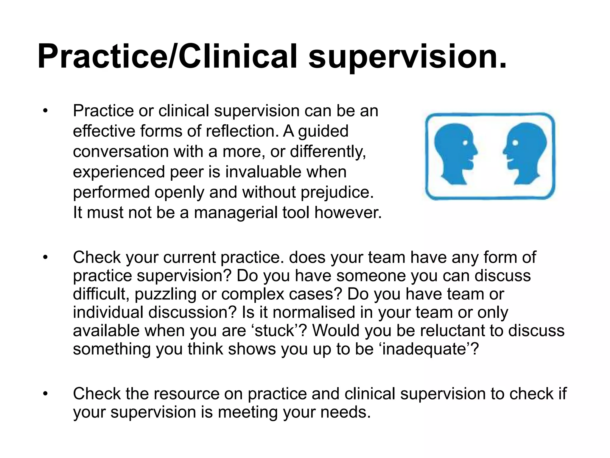 Practice/Clinical supervision.
• Practice or clinical supervision can be an
effective forms of reflection. A guided
conversation with a more, or differently,
experienced peer is invaluable when
performed openly and without prejudice.
It must not be a managerial tool however.
• Check your current practice. does your team have any form of
practice supervision? Do you have someone you can discuss
difficult, puzzling or complex cases? Do you have team or
individual discussion? Is it normalised in your team or only
available when you are ‘stuck’? Would you be reluctant to discuss
something you think shows you up to be ‘inadequate’?
• Check the resource on practice and clinical supervision to check if
your supervision is meeting your needs.
 
