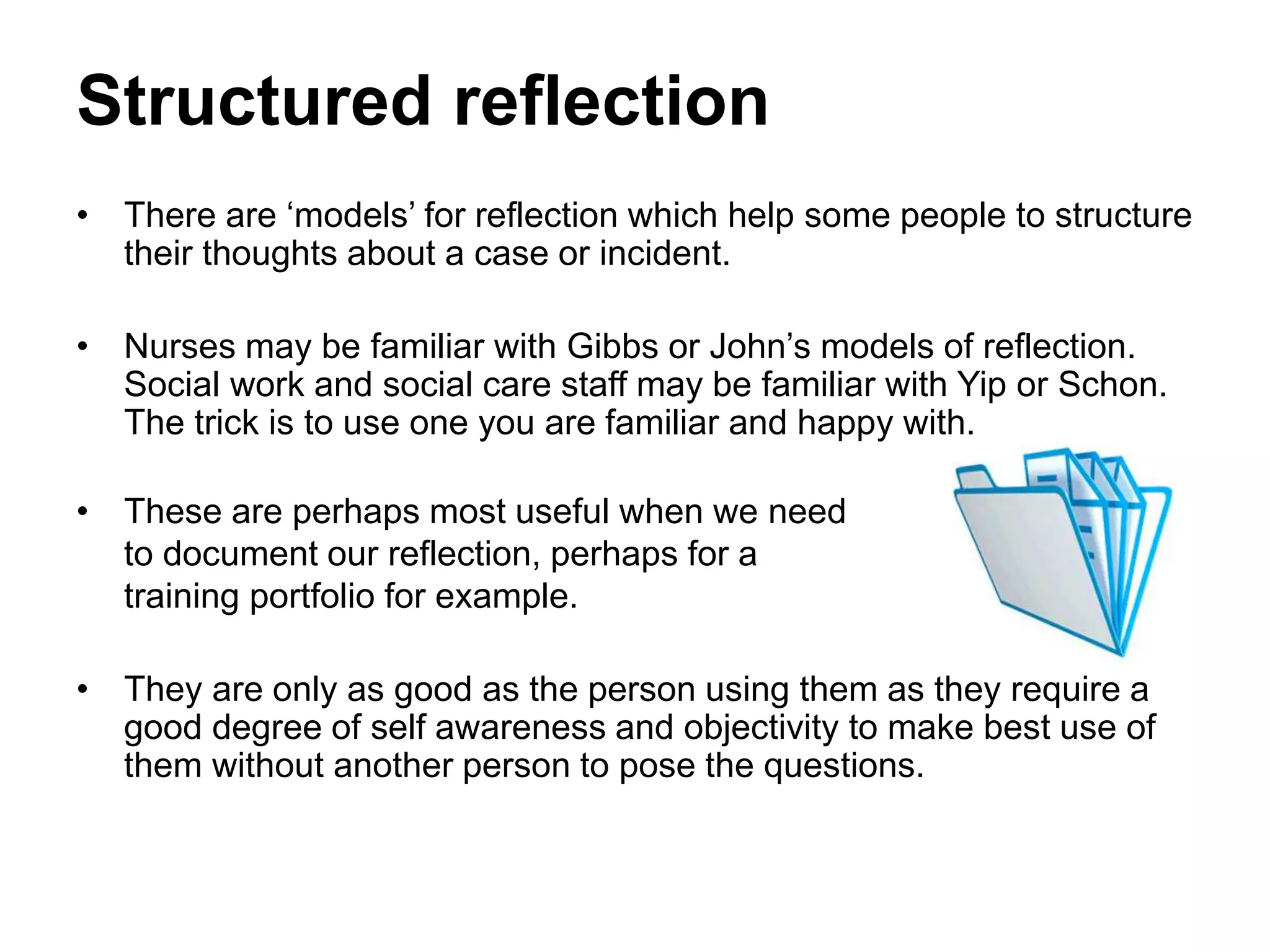 Structured reflection
• There are ‘models’ for reflection which help some people to structure
their thoughts about a case or incident.
• Nurses may be familiar with Gibbs or John’s models of reflection.
Social work and social care staff may be familiar with Yip or Schon.
The trick is to use one you are familiar and happy with.
• These are perhaps most useful when we need
to document our reflection, perhaps for a
training portfolio for example.
• They are only as good as the person using them as they require a
good degree of self awareness and objectivity to make best use of
them without another person to pose the questions.
 