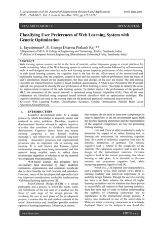 L. Jayasimman et al Int. Journal of Engineering Research and Applications
ISSN : 2248-9622, Vol. 3, Issue 6, Nov-Dec 2013, pp.1257-1261

RESEARCH ARTICLE

www.ijera.com

OPEN ACCESS

Classifying User Preferences of Web Learning System with
Genetic Optimization
L. Jayasimman*, E. George Dharma Prakash Raj **
*(Department of MCA, JJ College of Engineering and Technology, Trichy, Tamilnadu, India)
** (School of Computer Science,Engineering, Bharathidasan University,Trichy, Tamilnadu, India)
ABSTRACT
Web learning system content can be in the form of tutorials, online discussion group or virtual platform for
hands on training. Most of the Web learning system is enhanced using multimedia followed by self-assessment
tools. A well designed user interface in the web learning system improves performance of the students learning.
In web based learning systems, the cognitive load is the key for the effectiveness of the instructional and
multimedia learning, thus the cognition, cognitive load and the students' website preferences form the basis of
user’s satisfaction. Based on the questionnaire, the likes and dislikes of the user are found. The data mining
Classifier are trained based on cognitive based feedback questionnaire. A Multi-Layer Perceptron (MLP) neural
network was proposed to classify the user preferences of Web Learning system. Thus helps to identify the areas
for improvement in layout of the web learning system. To further improve the performance of the proposed
MLP, the parameters of the neural network is optimized using Genetic Algorithm (GA). Then all the user
preferences are classified using proposed neural network classifiers with an optimization technique. The
cognitive attributes are used as the training input for the proposed genetically optimized neural network.
Keywords Web Learning System, Classification Accuracy, Genetic Optimization, Parallel Multi Layer
Perceptron,NeuralNetwork.
-

I.

INTRODUCTION

Cognitive development refers to a mental
process by which knowledge is acquired, stored, and
retrieved to solve problems. Therefore, cognitive
developmental theories attempt to explain cognitive
activities that contribute to children’s intellectual
development. Cognitive theory holds that human
memory comprises a very limited working
memory[1], and effectively an unlimited long-term
memory. Associative processes and organizational
processes play an important role in learning and
memory. It is well known that humans exploit
relationships among items being memorized, and that
material being recalled tends to reflect these
relationships regardless of whether or not the material
was organized when presented [2].
Web-based courses and programs have
increasingly been developed by many academic
institutions, organizations, and companies worldwide
due to their benefits for both learners and educators.
However, many of the developmental approaches lack
two important considerations needed for implementing
Web-based learning applications [3].
User-Centered Design (UCD) is a design
philosophy and a process in which the needs, wants
and limitations of the end user of a product are the
focus of each stage of the design process. By
involving the user at each phase of the development
process, it ensures that the end product responds to the
users’ characteristics and, therefore, provides students
a positive learning experience. Moreover, it ensures
www.ijera.com

that students do not need to learn new competences in
order to learn how to use the environment again. Both
the positive learning experience and the maximization
of the acquired competences are key for promoting
lifelong learning.
Heo and Chow et al[4] conducted a study to
determine the impact of an online learning tool on
learning and assessment, by minimizing cognitive
load. As a point of reference, cognitive load may be
intrinsic, extraneous, or germane. The intrinsic
cognitive load is related to the complexity of the
material. The extraneous cognitive load is due to the
design of the instructional materials. Germane
cognitive load is the mental processing that allows
learning to take place. It is desirable to decrease
intrinsic and extraneous cognitive load, while
increasing germane cognitive load [4].
Norol et al., [5] explored user characteristics,
user's cognitive styles, their current views about elearning usability and perceived importance of its
usability design features. Though the use of e-learning
has been a de facto solution for almost all higher
learning institutions and its adoption has been proven
to successfully aid students in their learning activities,
there has been lack of study in further understanding
the usability of e-learning courseware and its
significance in the instructional design process. A
survey was conducted in one of the universities in
Malaysia where e-learning courseware is extensively
deployed. Based on the analysis it was found that
1257 | P a g e

 