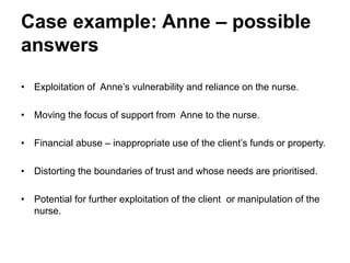 Case example: Anne – possible
answers
• Exploitation of Anne’s vulnerability and reliance on the nurse.
• Moving the focus of support from Anne to the nurse.
• Financial abuse – inappropriate use of the client’s funds or property.
• Distorting the boundaries of trust and whose needs are prioritised.
• Potential for further exploitation of the client or manipulation of the
nurse.
 