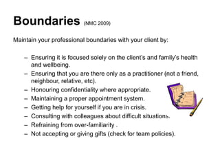 Boundaries (NMC 2009)
Maintain your professional boundaries with your client by:
– Ensuring it is focused solely on the client’s and family’s health
and wellbeing.
– Ensuring that you are there only as a practitioner (not a friend,
neighbour, relative, etc).
– Honouring confidentiality where appropriate.
– Maintaining a proper appointment system.
– Getting help for yourself if you are in crisis.
– Consulting with colleagues about difficult situations.
– Refraining from over-familiarity .
– Not accepting or giving gifts (check for team policies).
 