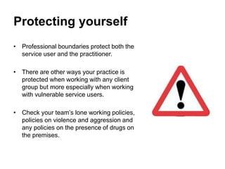 Protecting yourself
• Professional boundaries protect both the
service user and the practitioner.
• There are other ways your practice is
protected when working with any client
group but more especially when working
with vulnerable service users.
• Check your team’s lone working policies,
policies on violence and aggression and
any policies on the presence of drugs on
the premises.
 