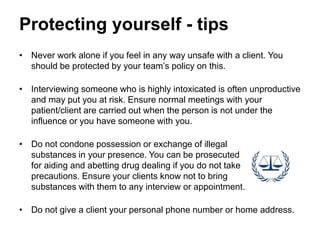 Protecting yourself - tips
• Never work alone if you feel in any way unsafe with a client. You
should be protected by your team’s policy on this.
• Interviewing someone who is highly intoxicated is often unproductive
and may put you at risk. Ensure normal meetings with your
patient/client are carried out when the person is not under the
influence or you have someone with you.
• Do not condone possession or exchange of illegal
substances in your presence. You can be prosecuted
for aiding and abetting drug dealing if you do not take
precautions. Ensure your clients know not to bring
substances with them to any interview or appointment.
• Do not give a client your personal phone number or home address.
 