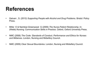 References
• Galvani , S. (2012) Supporting People with Alcohol and Drug Problems. Bristol: Policy
Press.
• Miller E & Nambiar-Greenwood G (2009) The Nurse-Patient Relationship, In:
(Webb) Nursing: Communication Skills in Practice. Oxford, Oxford University Press.
• NMC (2008) The Code: Standards of Conduct, Performance and Ethics for Nurses
and Midwives. London, Nursing and Midwifery Council.
• NMC (2009) Clear Sexual Boundaries. London, Nursing and Midwifery Council.
 