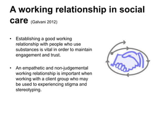 A working relationship in social
care (Galvani 2012)
• Establishing a good working
relationship with people who use
substances is vital in order to maintain
engagement and trust.
• An empathetic and non-judgemental
working relationship is important when
working with a client group who may
be used to experiencing stigma and
stereotyping.
 