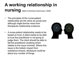 A working relationship in
nursing (Miller & Nambiar-Greenwood, 2009)
• The principles of the nurse-patient
relationship are the same as social care
although might borrow more from
therapeutic relationship evidence.
• A nurse-patient relationship needs to be
based on trust. A client needs to be able
to trust the practitioner is not going to
judge them. The client should be able to
tell the practitioner anything which
relates to the issue involved. Where this
issue is the holistic impact from
substance misuse, disclosure could be
about any number of things.
 