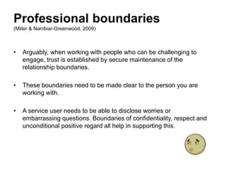 Professional boundaries
(Miller & Nambiar-Greenwood, 2009)
• Arguably, when working with people who can be challenging to
engage, trust is established by secure maintenance of the
relationship boundaries.
• These boundaries need to be made clear to the person you are
working with.
• A service user needs to be able to disclose worries or
embarrassing questions. Boundaries of confidentiality, respect and
unconditional positive regard all help in supporting this.
 