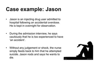 Case example: Jason
• Jason is an injecting drug user admitted to
hospital following an accidental overdose.
He is kept in overnight for observation.
• During the admission interview, he says
cautiously that he is too experienced to have
‘an accident’.
• Without any judgement or shock, the nurse
simply feeds back to him that he attempted
suicide. Jason nods and says he wants to
die.
 
