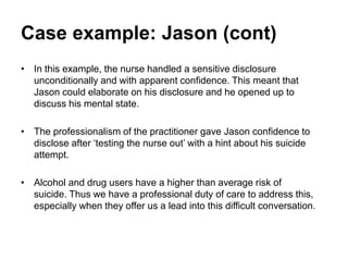 Case example: Jason (cont)
• In this example, the nurse handled a sensitive disclosure
unconditionally and with apparent confidence. This meant that
Jason could elaborate on his disclosure and he opened up to
discuss his mental state.
• The professionalism of the practitioner gave Jason confidence to
disclose after ‘testing the nurse out’ with a hint about his suicide
attempt.
• Alcohol and drug users have a higher than average risk of
suicide. Thus we have a professional duty of care to address this,
especially when they offer us a lead into this difficult conversation.
 