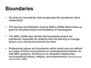 Boundaries
• So what are ‘boundaries’ that encapsulate the practitioner-client
relationship?
• The Nursing and Midwifery Council (NMC) (2008) define these as
good for the patient/client and facilitative of care/support.
• The NMC (2009) also identify that boundaries protect the
practitioner, especially for students who are learning to manage
what is not a normal environment for them.
• Professional values and boundaries within social care are defined
by Codes of Ethics and guidance on professional boundaries. As
with NMC guidance, the focus is on respectful relationships
encompassing honesty, integrity, and empowerment (General Social
Care Council, 2009).
 