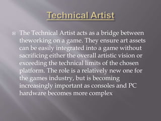 The Technical Artist acts as a bridge between
theworking on a game. They ensure art assets
can be easily integrated into a game without
sacrificing either the overall artistic vision or
exceeding the technical limits of the chosen
platform. The role is a relatively new one for
the games industry, but is becoming
increasingly important as consoles and PC
hardware becomes more complex
 