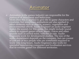  Animators in the games industry are responsible for the
portrayal of movement and behaviour.
Most often this is applied to give life to game characters and
creatures, but sometimes animations are also applied to
other elements such as objects, scenery, vegetation and
environmental effects. Audio Engineer an audio engineer
makes the sounds for this game, this might include sound
effects to support games action, music, voices and other
sounds such as crowd noise, vehicles or rain. Audio
Engineers work for development studios. The size of the
audio department depends on the company, but can consist
of just one or two people who are sometimes required to
work very long hours. Audio Engineers also work for
specialist outsourcing companies and localisation services
that re-version games for different territories.
 