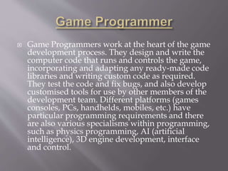  Game Programmers work at the heart of the game
development process. They design and write the
computer code that runs and controls the game,
incorporating and adapting any ready-made code
libraries and writing custom code as required.
They test the code and fix bugs, and also develop
customised tools for use by other members of the
development team. Different platforms (games
consoles, PCs, handhelds, mobiles, etc.) have
particular programming requirements and there
are also various specialisms within programming,
such as physics programming, AI (artificial
intelligence), 3D engine development, interface
and control.
 