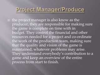  the project manager is also know as the
producer, they are responsible for making sure
the game is complete on time with in
budget. They control the financial and other
resources needed for a project and co-ordinate
the work of the production team, making sure
that the quality and vision of the game is
maintained, whatever problems may arise.
They understand everybody’s contribution to a
game and keep an overview of the entire
process from start to finish.
 