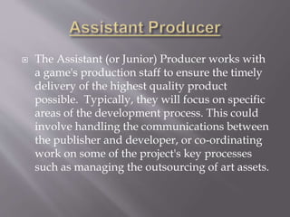  The Assistant (or Junior) Producer works with
a game's production staff to ensure the timely
delivery of the highest quality product
possible. Typically, they will focus on specific
areas of the development process. This could
involve handling the communications between
the publisher and developer, or co-ordinating
work on some of the project's key processes
such as managing the outsourcing of art assets.
 