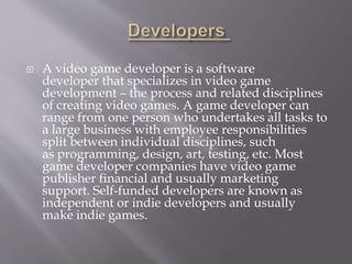  A video game developer is a software
developer that specializes in video game
development – the process and related disciplines
of creating video games. A game developer can
range from one person who undertakes all tasks to
a large business with employee responsibilities
split between individual disciplines, such
as programming, design, art, testing, etc. Most
game developer companies have video game
publisher financial and usually marketing
support. Self-funded developers are known as
independent or indie developers and usually
make indie games.
 